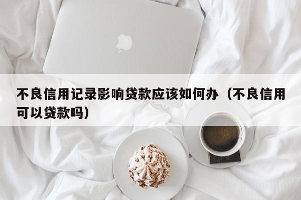 不良信用记录影响贷款应该如何办（不良信用可以贷款吗）