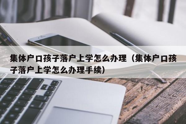集体户口孩子落户上学怎么办理（集体户口孩子落户上学怎么办理手续）