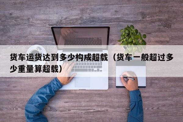 货车运货达到多少构成超载（货车一般超过多少重量算超载）