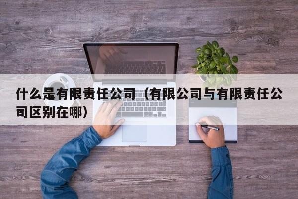 什么是有限责任公司（有限公司与有限责任公司区别在哪）