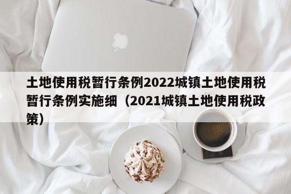 土地使用税暂行条例2022城镇土地使用税暂行条例实施细（2021城镇土地使用税政策）