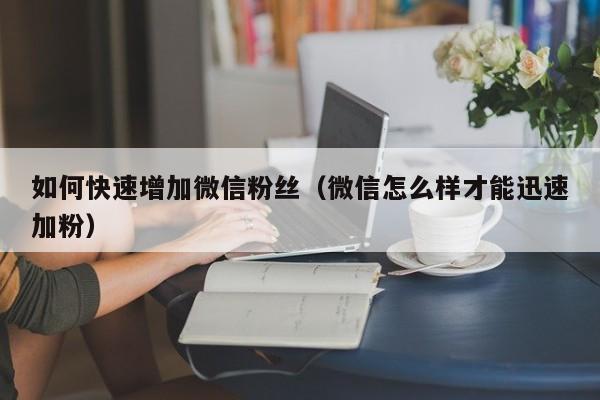 如何快速增加微信粉丝（微信怎么样才能迅速加粉）