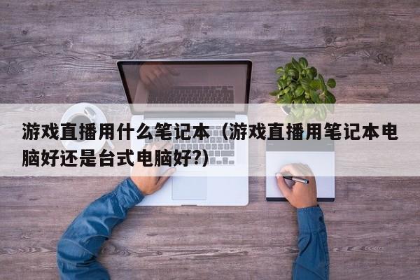 游戏直播用什么笔记本（游戏直播用笔记本电脑好还是台式电脑好?）