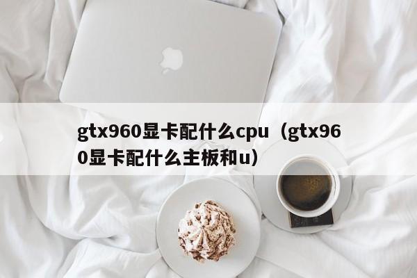 gtx960显卡配什么cpu（gtx960显卡配什么主板和u）