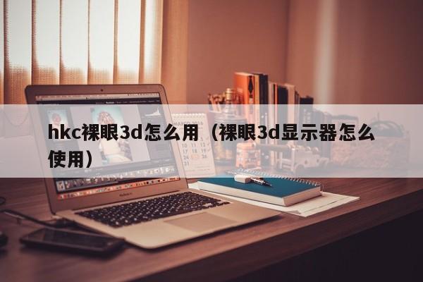 hkc裸眼3d怎么用（裸眼3d显示器怎么使用）