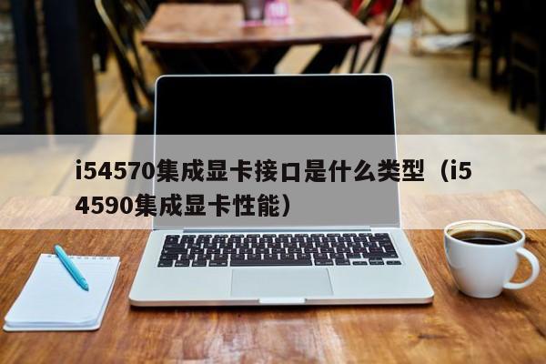 i54570集成显卡接口是什么类型（i54590集成显卡性能）
