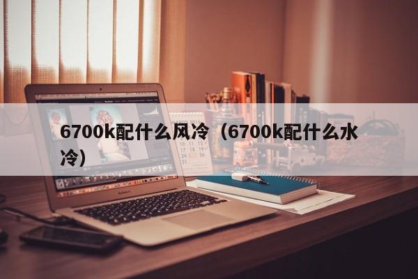 6700k配什么风冷（6700k配什么水冷）