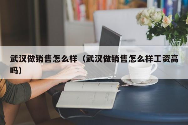 武汉做销售怎么样（武汉做销售怎么样工资高吗）