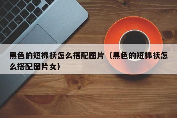 黑色的短棉袄怎么搭配图片（黑色的短棉袄怎么搭配图片女）