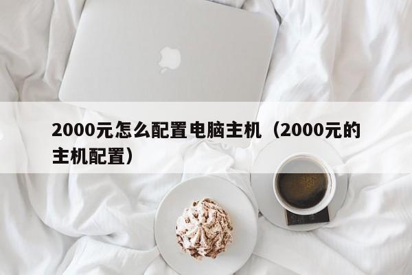 2000元怎么配置电脑主机（2000元的主机配置）
