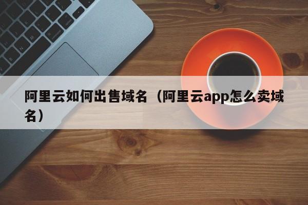 阿里云如何出售域名（阿里云app怎么卖域名）