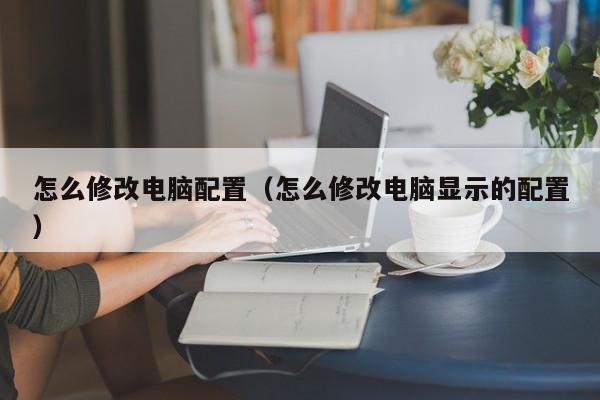怎么修改电脑配置（怎么修改电脑显示的配置）