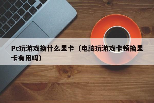 Pc玩游戏换什么显卡（电脑玩游戏卡顿换显卡有用吗）