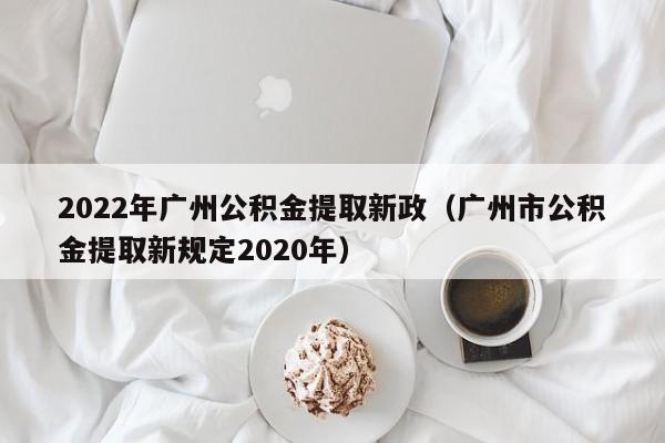 2022年广州公积金提取新政（广州市公积金提取新规定2020年）