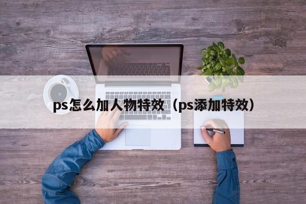 ps怎么加人物特效（ps添加特效）