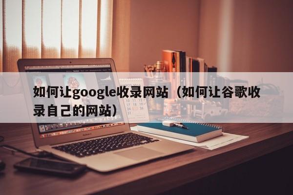 如何让google收录网站（如何让谷歌收录自己的网站）