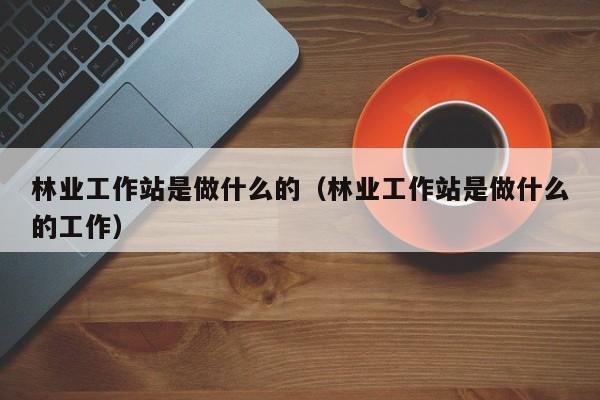 林业工作站是做什么的（林业工作站是做什么的工作）